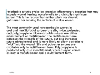 resorbable sutures evoke an intensive inflammatory reaction that may
impede wound healing, occasionally to a clinically significant
extent. This is the reason that neither plain nor chromic
gut is used for suturing the surface of a skin wound.
The most commonly used nonresorbable sutures in
oral and maxillofacial surgery are silk, nylon, polyester,
and polypropylene. Nonresorbable sutures are either
monofilament or multifilament. The multifilament form
increases the strength of the suture, but also increases
suture abrasiveness and is more likely to allow bacteria to
"wick" into the wound. Silk and polyester sutures are
available only in multifilament form. Polypropylene is
produced only as a monofilament, whereas nylon comes
as both a monofilament and a multifilament form.
10/22/2016 28
 