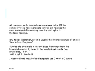 All nonresorbable sutures have some reactivity. Of the
commonly used nonresorbable sutures, silk revokes the
most intensive inflammatory reaction and nylon is
the least reactive.
any facial laceration, nylon is usually the cutaneous suture of choice.
“less inflam. Response”
Sutures are available in various sizes that range from the
largest diameter, 7, down to the smallest extremely fine
suture size, 11-0.
‫القطر‬ ‫زاد‬ ‫الرقم‬ ‫صغر‬ ‫ما‬ ‫كل‬
. Most oral and maxillofadal surgeons use 3-0 or 4-0 suture
10/22/2016 29
 