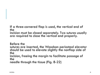 If a three-cornered flap is used, the vertical end of
the
incision must be closed separately. Two sutures usually
are required to close the vertical end properly.
Before the
sutures are inserted, the Woodson periosteal elevator
should be used to elevate slightly the nonflap side of
the
incision, freeing the margin to facilitate passage of
the
needle through the tissue (Fig. 8-22)
10/22/2016 32
 