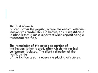 The first suture is
placed across the papilla, where the vertical release
incision was made. This is a known, easily identifiable
landmark that is most important when repositioning a
threecornered flap.
The remainder of the envelope portion of
the incision is then closed, after which the vertical
component is closed. The slight reflection of the
nonflap side
of the incision greatly eases the placing of sutures.
10/22/2016 34
 