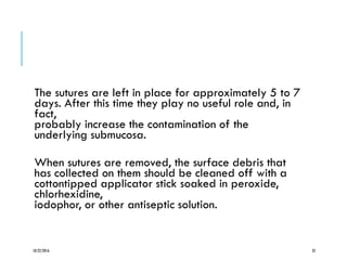 The sutures are left in place for approximately 5 to 7
days. After this time they play no useful role and, in
fact,
probably increase the contamination of the
underlying submucosa.
When sutures are removed, the surface debris that
has collected on them should be cleaned off with a
cottontipped applicator stick soaked in peroxide,
chlorhexidine,
iodophor, or other antiseptic solution.
10/22/2016 35
 