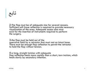 ‫تابع‬
-2 The flap must be of adequate size for several reasons.
Sufficient soft tissue reflection is required to provide necessary
visualization of the area. Adequate access also must
exist for the insertion of instruments required to perform
the surgery.
-3 the flap must be held out of the
operative field by a retractor that must rest on intact bone.
There must be enough flap reflection to permit the retractor
to hold the flap without tension.
-4 a long, straight incision with adequate
flap reflection heals more rapidly than a short, torn incision, which
heals slowly by secondary intention.
10/22/2016 4
 