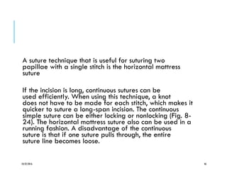 A suture technique that is useful for suturing two
papillae with a single stitch is the horizontal mattress
suture
If the incision is long, continuous sutures can be
used efficiently. When using this technique, a knot
does not have to be made for each stitch, which makes it
quicker to suture a long-span incision. The continuous
simple suture can be either locking or nonlocking (Fig. 8-
24). The horizontal mattress suture also can be used in a
running fashion. A disadvantage of the continuous
suture is that if one suture pulls through, the entire
suture line becomes loose.
10/22/2016 46
 