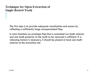 The first step is to provide adequate visualization and access by
reflecting a sufficiently large mucoperiosteal flap.
In most situations an envelope flap that is extended two teeth anterior
and one tooth posterior to the tooth to be removed is sufficient. If a
releasing incision is necessary, it should be placed at least one tooth
anterior to the extraction site
10/22/2016 47
 