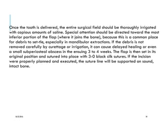 Once the tooth is delivered, the entire surgical field should be thoroughly irrigated
with copious amounts of saline. Special attention should be directed toward the most
inferior portion of the flap (where it joins the bone), because this is a common place
for debris to set-tle, especially in mandibular extractions. If the debris is not
removed carefully by curettage or irrigation, it can cause delayed healing or even
a small subperiosteal abscess in the ensuing 3 to 4 weeks. The flap is then set in its
original position and sutured into place with 3-0 black silk sutures. If the incision
were properly planned and executed, the suture line will be supported on sound,
intact bone.
10/22/2016 59
 
