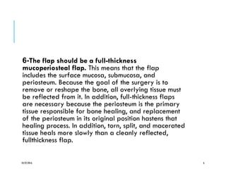 -6 The flap should be a full-thickness
mucoperiosteal flap. This means that the flap
includes the surface mucosa, submucosa, and
periosteum. Because the goal of the surgery is to
remove or reshape the bone, all overlying tissue must
be reflected from it. In addition, full-thickness flaps
are necessary because the periosteum is the primary
tissue responsible for bone healing, and replacement
of the periosteum in its original position hastens that
healing process. In addition, torn, split, and macerated
tissue heals more slowly than a cleanly reflected,
fullthickness flap.
10/22/2016 6
 