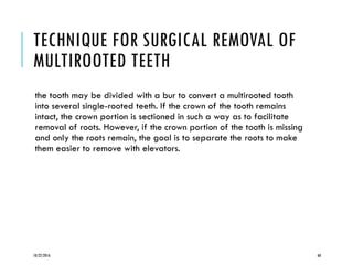 TECHNIQUE FOR SURGICAL REMOVAL OF
MULTIROOTED TEETH
the tooth may be divided with a bur to convert a multirooted tooth
into several single-rooted teeth. If the crown of the tooth remains
intact, the crown portion is sectioned in such a way as to facilitate
removal of roots. However, if the crown portion of the tooth is missing
and only the roots remain, the goal is to separate the roots to make
them easier to remove with elevators.
10/22/2016 60
 