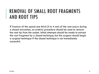 REMOVAL OF SMALL ROOT FRAGMENTS
AND ROOT TIPS
If fracture of the apical one third (3 to 4 mm) of the root occurs during
a closed extraction, an orderly procedure should be used to remove
the root tip from the socket. Initial attempts should be made to extract
the root fragment by a closed technique, but the surgeon should begin
a surgical technique if the closed technique is not immediately
successful.
10/22/2016 70
 