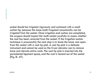 socket should be irrigated vigorously and suctioned with a small
suction tip, because the loose tooth fragment occasionally can be
irrigated from the socket. Once irrigation and suction are completed,
the surgeon should inspect the tooth socket carefully to assess whether
the root has been removed from the socket. If the irrigation-suction
technique is unsuccessful, the next step is to tease the loose root apex
from the socket with a root tip pick. A root tip pick is a delicate
instrument and cannot be used as the Cryer elevator can to remove
bone and elevate entire roots. The root tip pick is inserted into the
periodontal ligament space, and the root is teased out of the socket
{Fig. 8- 47).
10/22/2016 78
 