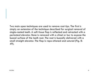 Two main open techniques are used to remove root tips. The first is
simply an extension of the technique described for surgical removal of
single-rooted teeth. A soft tissue flap is reflected and retracted with a
periosteal elevator. Bone is removed with a chisel or bur to expose the
buccal surface of the tooth root. The root is buccally delivered with a
small straight elevator. The flap is repo-sitioned and sutured (Fig. 8-
49).
10/22/2016 81
 