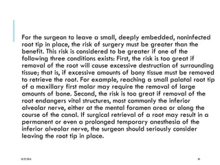 For the surgeon to leave a small, deeply embedded, noninfected
root tip in place, the risk of surgery must be greater than the
benefit. This risk is considered to be greater if one of the
following three conditions exists: First, the risk is too great if
removal of the root will cause excessive destruction of surrounding
tissue; that is, if excessive amounts of bony tissue must be removed
to retrieve the root. For example, reaching a small palatal root tip
of a maxillary first molar may require the removal of large
amounts of bone. Second, the risk is too great if removal of the
root endangers vital structures, most commonly the inferior
alveolar nerve, either at the mental foramen area or along the
course of the canal. If surgical retrieval of a root may result in a
permanent or even a prolonged temporary anesthesia of the
inferior alveolar nerve, the surgeon should seriously consider
leaving the root tip in place.
10/22/2016 84
 
