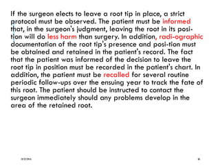 If the surgeon elects to leave a root tip in place, a strict
protocol must be observed. The patient must be informed
that, in the surgeon's judgment, leaving the root in its posi-
tion will do less harm than surgery. In addition, radi-ographic
documentation of the root tip's presence and posi-tion must
be obtained and retained in the patient's record. The fact
that the patient was informed of the decision to leave the
root tip in position must be recorded in the patient's chart. In
addition, the patient must be recalled for several routine
periodic follow-ups over the ensuing year to track the fate of
this root. The patient should be instructed to contact the
surgeon immediately should any problems develop in the
area of the retained root.
10/22/2016 86
 