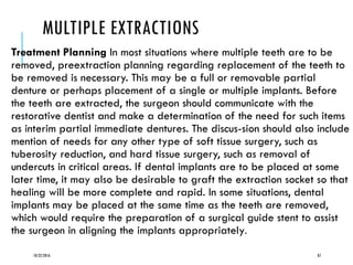 MULTIPLE EXTRACTIONS
Treatment Planning In most situations where multiple teeth are to be
removed, preextraction planning regarding replacement of the teeth to
be removed is necessary. This may be a full or removable partial
denture or perhaps placement of a single or multiple implants. Before
the teeth are extracted, the surgeon should communicate with the
restorative dentist and make a determination of the need for such items
as interim partial immediate dentures. The discus-sion should also include
mention of needs for any other type of soft tissue surgery, such as
tuberosity reduction, and hard tissue surgery, such as removal of
undercuts in critical areas. If dental implants are to be placed at some
later time, it may also be desirable to graft the extraction socket so that
healing will be more complete and rapid. In some situations, dental
implants may be placed at the same time as the teeth are removed,
which would require the preparation of a surgical guide stent to assist
the surgeon in aligning the implants appropriately.
10/22/2016 87
 