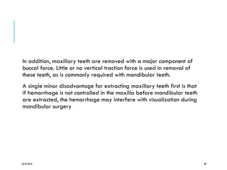 In addition, maxillary teeth are removed with a major component of
buccal force. Little or no vertical traction force is used in removal of
these teeth, as is commonly required with mandibular teeth.
A single minor disadvantage for extracting maxillary teeth first is that
if hemorrhage is not controlled in the maxilla before mandibular teeth
are extracted, the hemorrhage may interfere with visualization during
mandibular surgery
10/22/2016 89
 