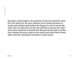 Extraction usually begins with extraction of the most posterior teeth
first. This allows for the more effective use of dental elevators to
luxate and mobilize teeth before the forceps is used to extract the
tooth. The two teeth that are the most difficult to remove, the molar
and canine, should be extracted last. Removal of the teeth on either
side weakens the bony socket on the mesial and distal side of these
teeth, and their subsequent extraction is made easier.
10/22/2016 90
 
