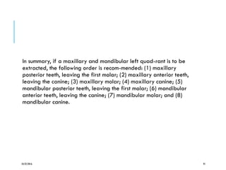 In summary, if a maxillary and mandibular left quad-rant is to be
extracted, the following order is recom-mended: (1) maxillary
posterior teeth, leaving the first molar; (2) maxillary anterior teeth,
leaving the canine; (3) maxillary molar; (4) maxillary canine; (5)
mandibular posterior teeth, leaving the first molar; (6) mandibular
anterior teeth, leaving the canine; (7) mandibular molar; and (8)
mandibular canine.
10/22/2016 91
 