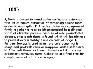 CONT;
E, Teeth adjacent to mandibu-lar canine are extracted
first, which makes extraction of remaining canine tooth
easier to accomplish. F, Alveolar plates are compressed
firmly together to reestablish presurgical buccolingual
width of alveolar process. Because of mild periodontal
disease, excess soft tissue is found, which will be trimmed
to prevent excess flabby tissue on crest of ridge. G,
Rongeur forceps is used to remove only bone that is
sharp and protrudes above reapproximated soft tissue.
H, After soft tissue has been trimmed and sharp bony
projections removed, tissue is checked one final time for
completeness of soft tissue sur-gery.
10/22/2016 95
 
