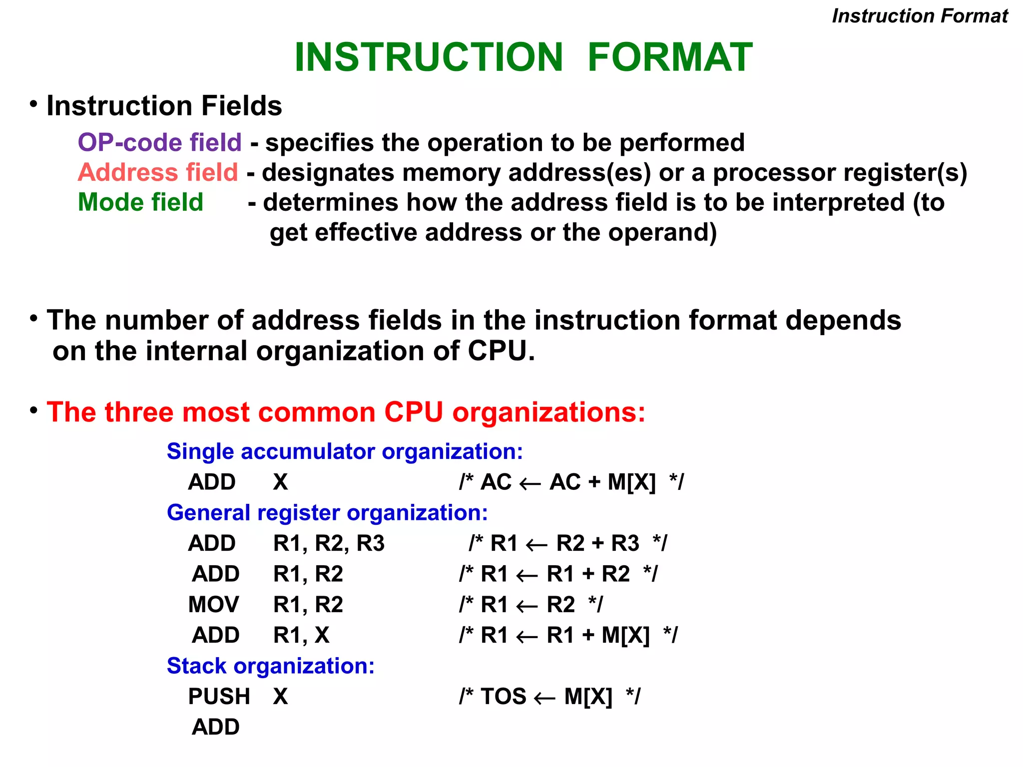 INSTRUCTION FORMAT
OP-code field - specifies the operation to be performed
Address field - designates memory address(es) or a processor register(s)
Mode field - determines how the address field is to be interpreted (to
get effective address or the operand)
• The number of address fields in the instruction format depends
on the internal organization of CPU.
• The three most common CPU organizations:
Instruction Format
Single accumulator organization:
ADD X /* AC ← AC + M[X] */
General register organization:
ADD R1, R2, R3 /* R1 ← R2 + R3 */
ADD R1, R2 /* R1 ← R1 + R2 */
MOV R1, R2 /* R1 ← R2 */
ADD R1, X /* R1 ← R1 + M[X] */
Stack organization:
PUSH X /* TOS ← M[X] */
ADD
• Instruction Fields
 
