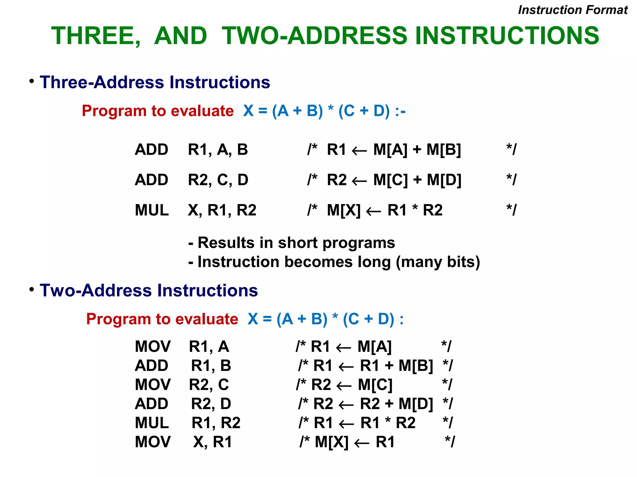 • Three-Address Instructions
Program to evaluate X = (A + B) * (C + D) :-
ADD R1, A, B /* R1 ← M[A] + M[B] */
ADD R2, C, D /* R2 ← M[C] + M[D] */
MUL X, R1, R2 /* M[X] ← R1 * R2 */
- Results in short programs
- Instruction becomes long (many bits)
• Two-Address Instructions
Program to evaluate X = (A + B) * (C + D) :
MOV R1, A /* R1 ← M[A] */
ADD R1, B /* R1 ← R1 + M[B] */
MOV R2, C /* R2 ← M[C] */
ADD R2, D /* R2 ← R2 + M[D] */
MUL R1, R2 /* R1 ← R1 * R2 */
MOV X, R1 /* M[X] ← R1 */
Instruction Format
THREE, AND TWO-ADDRESS INSTRUCTIONS
 