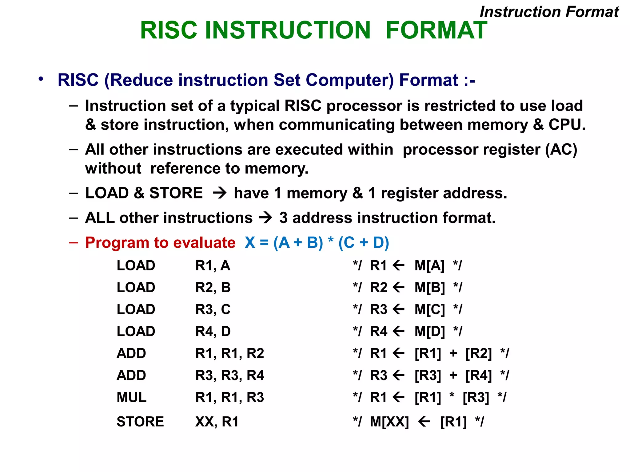RISC INSTRUCTION FORMAT
• RISC (Reduce instruction Set Computer) Format :-
– Instruction set of a typical RISC processor is restricted to use load
& store instruction, when communicating between memory & CPU.
– All other instructions are executed within processor register (AC)
without reference to memory.
– LOAD & STORE  have 1 memory & 1 register address.
– ALL other instructions  3 address instruction format.
– Program to evaluate X = (A + B) * (C + D)
LOAD R1, A */ R1  M[A] */
LOAD R2, B */ R2  M[B] */
LOAD R3, C */ R3  M[C] */
LOAD R4, D */ R4  M[D] */
ADD R1, R1, R2 */ R1  [R1] + [R2] */
ADD R3, R3, R4 */ R3  [R3] + [R4] */
MUL R1, R1, R3 */ R1  [R1] * [R3] */
STORE XX, R1 */ M[XX]  [R1] */
Instruction Format
 