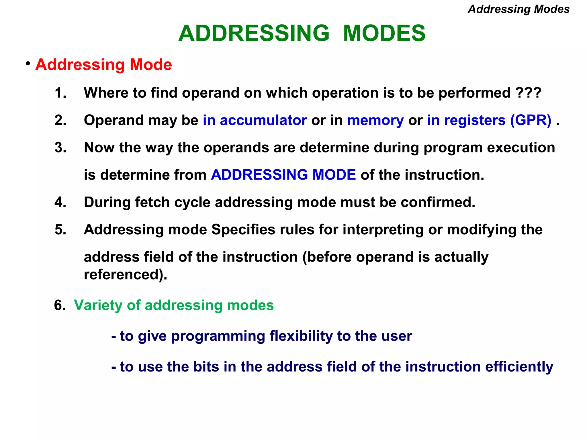 ADDRESSING MODES
Addressing Modes
• Addressing Mode
1. Where to find operand on which operation is to be performed ???
2. Operand may be in accumulator or in memory or in registers (GPR) .
3. Now the way the operands are determine during program execution
is determine from ADDRESSING MODE of the instruction.
4. During fetch cycle addressing mode must be confirmed.
5. Addressing mode Specifies rules for interpreting or modifying the
address field of the instruction (before operand is actually
referenced).
6. Variety of addressing modes
- to give programming flexibility to the user
- to use the bits in the address field of the instruction efficiently
 