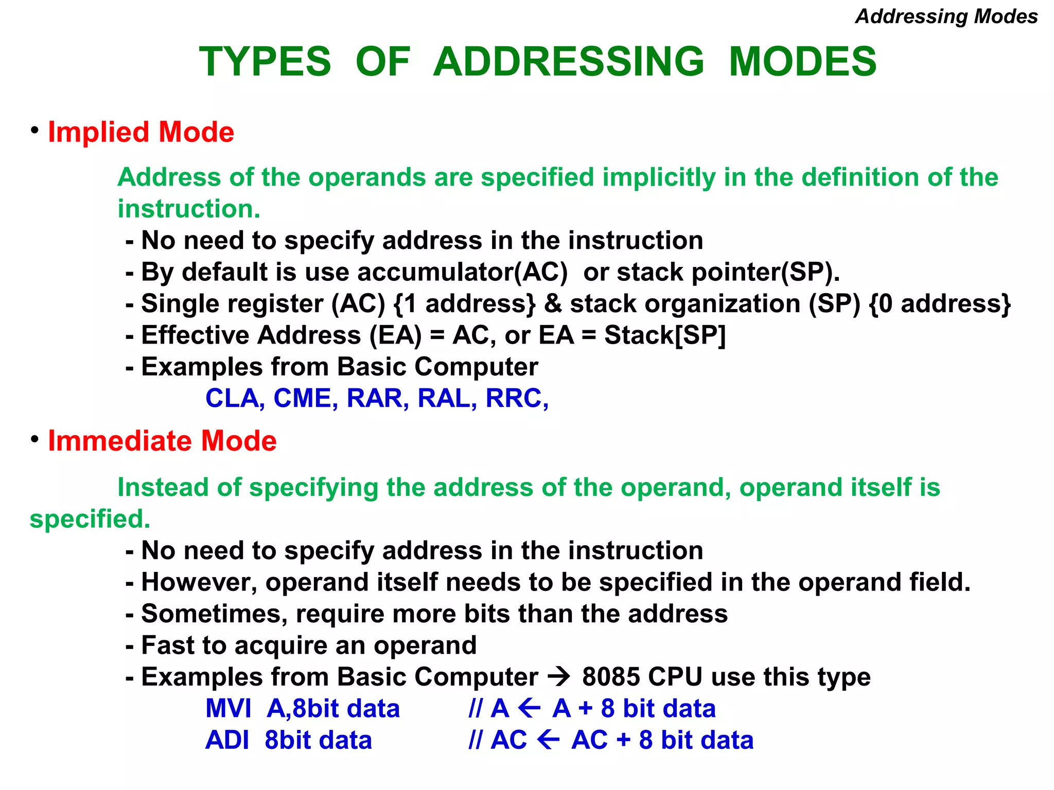 TYPES OF ADDRESSING MODES
• Implied Mode
Address of the operands are specified implicitly in the definition of the
instruction.
- No need to specify address in the instruction
- By default is use accumulator(AC) or stack pointer(SP).
- Single register (AC) {1 address} & stack organization (SP) {0 address}
- Effective Address (EA) = AC, or EA = Stack[SP]
- Examples from Basic Computer
CLA, CME, RAR, RAL, RRC,
• Immediate Mode
Instead of specifying the address of the operand, operand itself is
specified.
- No need to specify address in the instruction
- However, operand itself needs to be specified in the operand field.
- Sometimes, require more bits than the address
- Fast to acquire an operand
- Examples from Basic Computer  8085 CPU use this type
MVI A,8bit data // A  A + 8 bit data
ADI 8bit data // AC  AC + 8 bit data
Addressing Modes
 