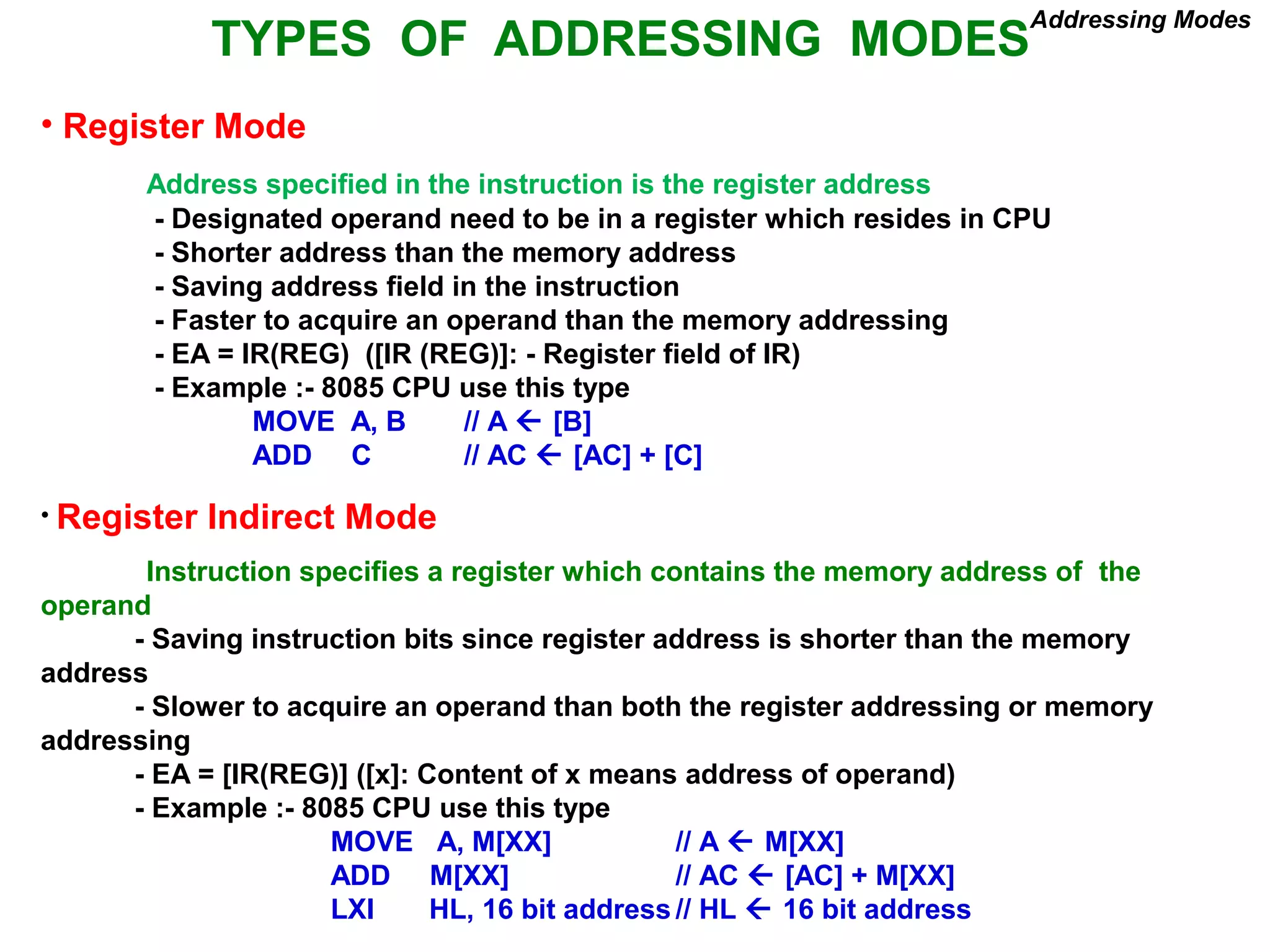 TYPES OF ADDRESSING MODES
• Register Mode
Address specified in the instruction is the register address
- Designated operand need to be in a register which resides in CPU
- Shorter address than the memory address
- Saving address field in the instruction
- Faster to acquire an operand than the memory addressing
- EA = IR(REG) ([IR (REG)]: - Register field of IR)
- Example :- 8085 CPU use this type
MOVE A, B // A  [B]
ADD C // AC  [AC] + [C]
• Register Indirect Mode
Instruction specifies a register which contains the memory address of the
operand
- Saving instruction bits since register address is shorter than the memory
address
- Slower to acquire an operand than both the register addressing or memory
addressing
- EA = [IR(REG)] ([x]: Content of x means address of operand)
- Example :- 8085 CPU use this type
MOVE A, M[XX] // A  M[XX]
ADD M[XX] // AC  [AC] + M[XX]
LXI HL, 16 bit address // HL  16 bit address
Addressing Modes
 