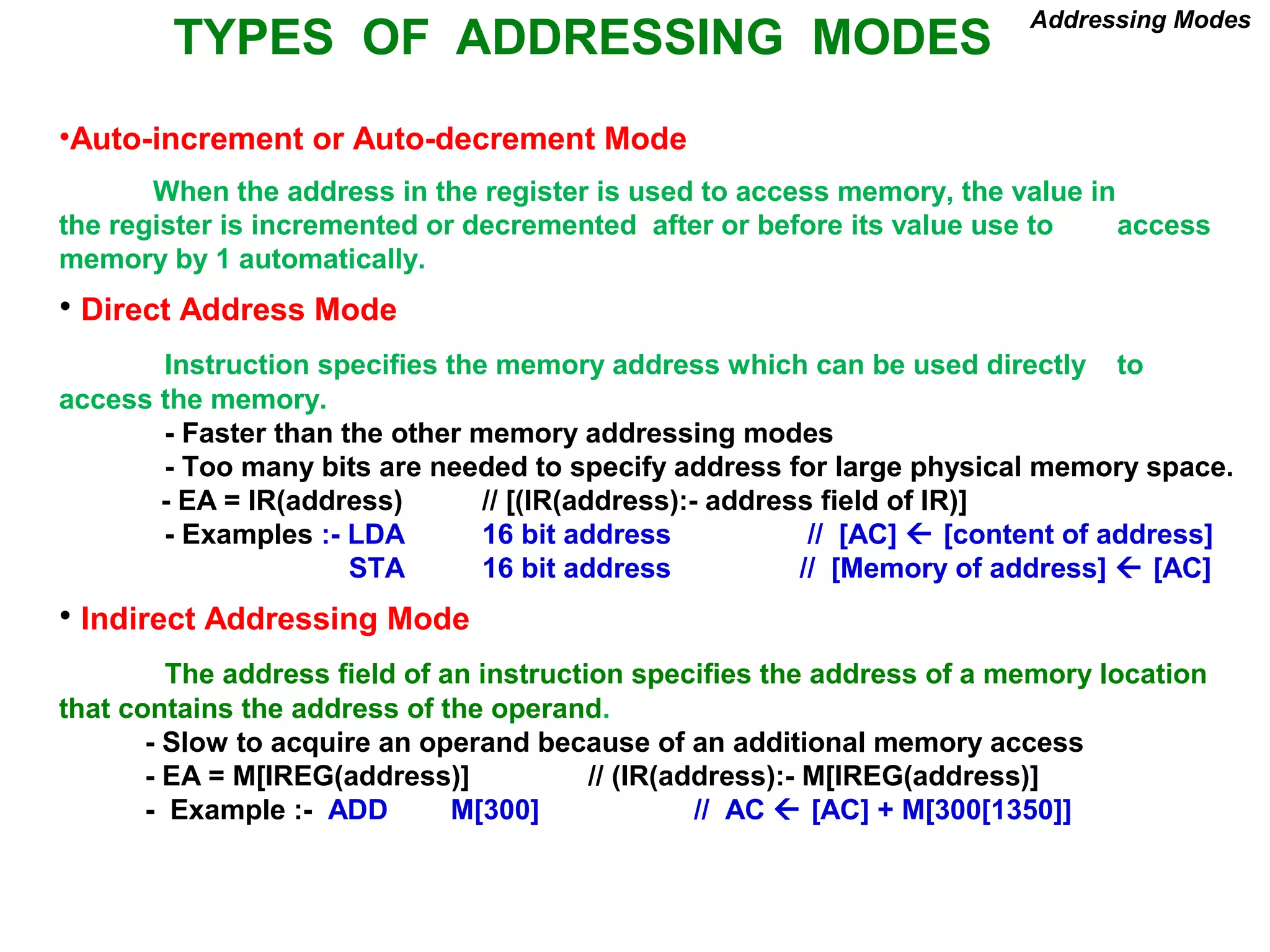 TYPES OF ADDRESSING MODES
Addressing Modes
•Auto-increment or Auto-decrement Mode
When the address in the register is used to access memory, the value in
the register is incremented or decremented after or before its value use to access
memory by 1 automatically.
• Direct Address Mode
Instruction specifies the memory address which can be used directly to
access the memory.
- Faster than the other memory addressing modes
- Too many bits are needed to specify address for large physical memory space.
- EA = IR(address) // [(IR(address):- address field of IR)]
- Examples :- LDA 16 bit address // [AC]  [content of address]
STA 16 bit address // [Memory of address]  [AC]
• Indirect Addressing Mode
The address field of an instruction specifies the address of a memory location
that contains the address of the operand.
- Slow to acquire an operand because of an additional memory access
- EA = M[IREG(address)] // (IR(address):- M[IREG(address)]
- Example :- ADD M[300] // AC  [AC] + M[300[1350]]
 