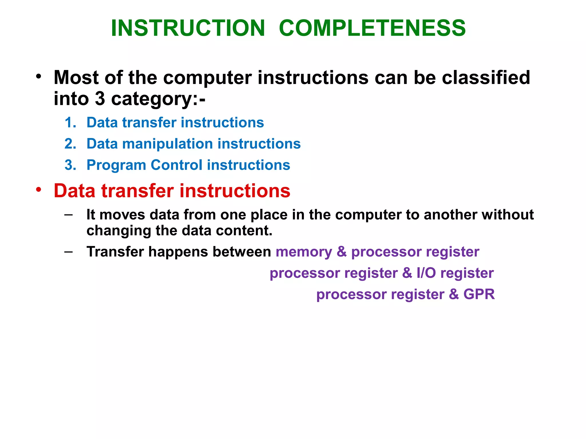INSTRUCTION COMPLETENESS
• Most of the computer instructions can be classified
into 3 category:-
1. Data transfer instructions
2. Data manipulation instructions
3. Program Control instructions
• Data transfer instructions
– It moves data from one place in the computer to another without
changing the data content.
– Transfer happens between memory & processor register
processor register & I/O register
processor register & GPR
 