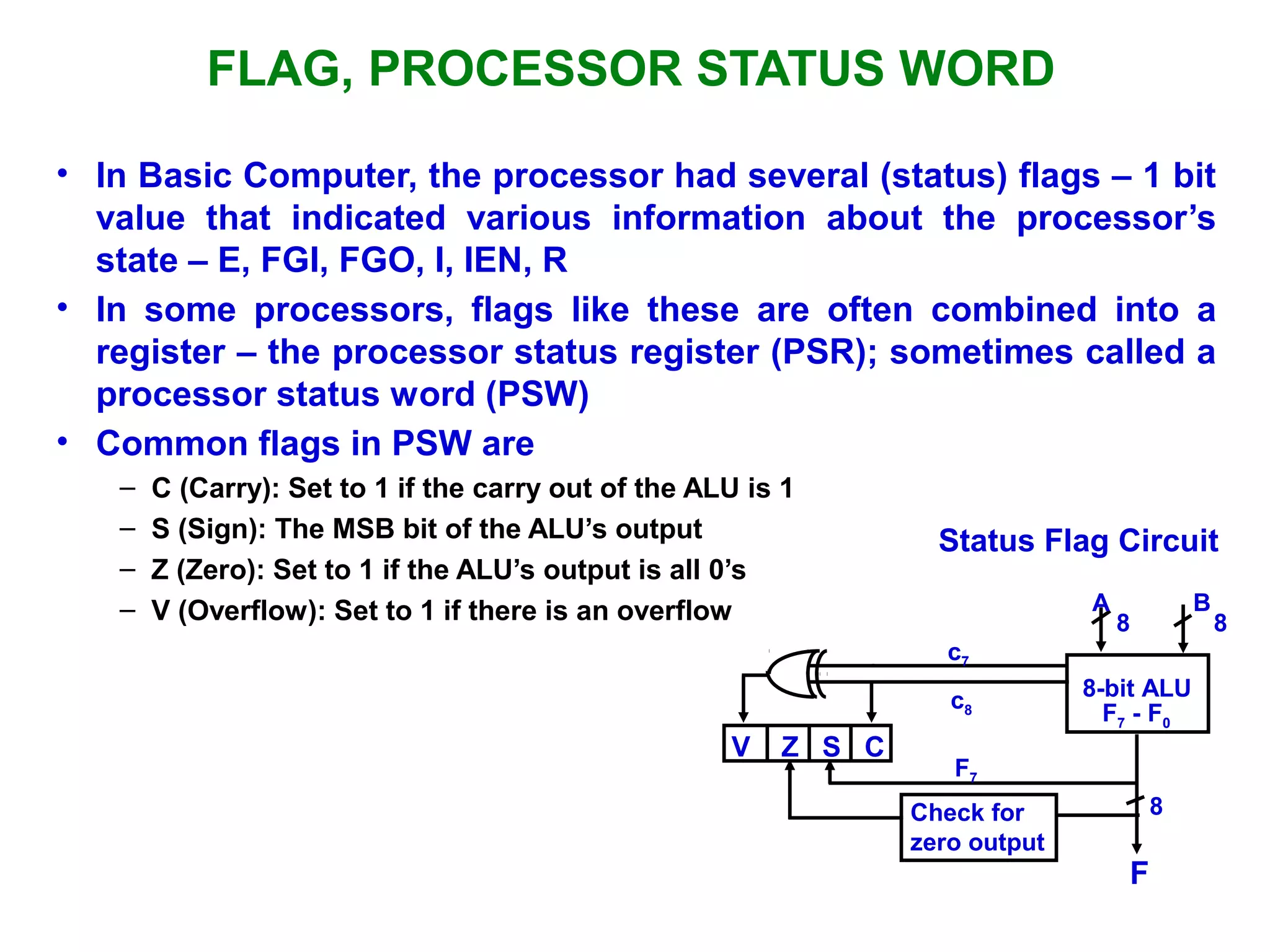 FLAG, PROCESSOR STATUS WORD
• In Basic Computer, the processor had several (status) flags – 1 bit
value that indicated various information about the processor’s
state – E, FGI, FGO, I, IEN, R
• In some processors, flags like these are often combined into a
register – the processor status register (PSR); sometimes called a
processor status word (PSW)
• Common flags in PSW are
– C (Carry): Set to 1 if the carry out of the ALU is 1
– S (Sign): The MSB bit of the ALU’s output
– Z (Zero): Set to 1 if the ALU’s output is all 0’s
– V (Overflow): Set to 1 if there is an overflow
Status Flag Circuit
c7
c8
A B
8 8
8-bit ALU
V Z S C
F7
F7 - F0
8
F
Check for
zero output
 