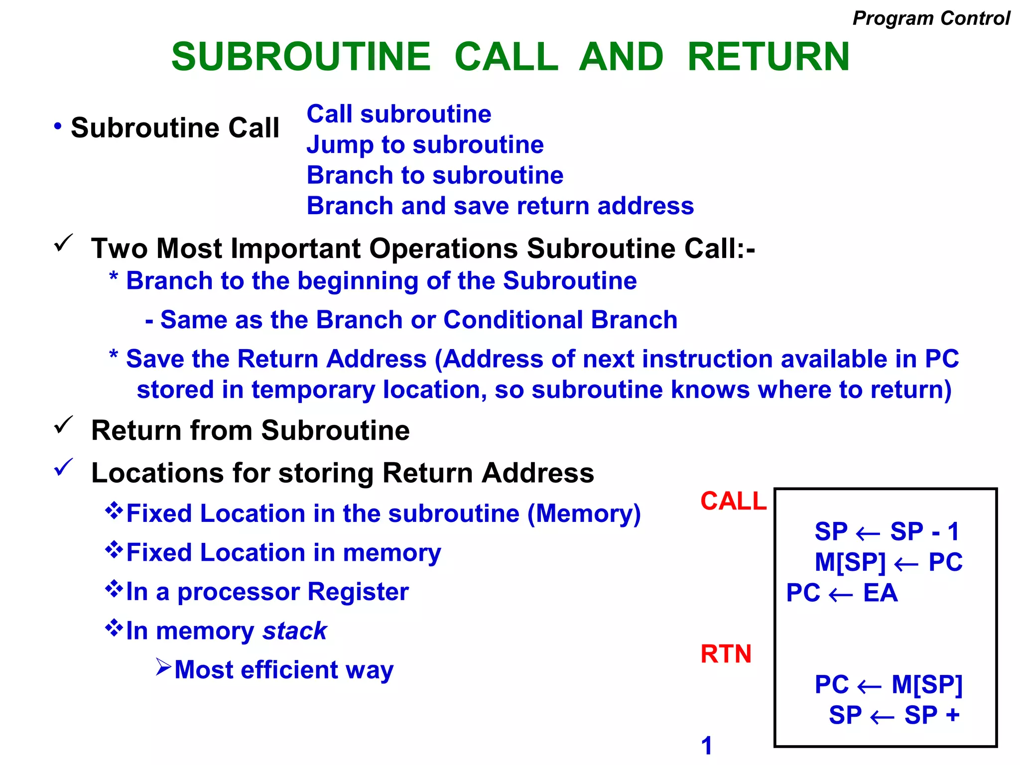 SUBROUTINE CALL AND RETURN
Call subroutine
Jump to subroutine
Branch to subroutine
Branch and save return address
Program Control
• Subroutine Call
 Two Most Important Operations Subroutine Call:-
* Branch to the beginning of the Subroutine
- Same as the Branch or Conditional Branch
* Save the Return Address (Address of next instruction available in PC
stored in temporary location, so subroutine knows where to return)
 Return from Subroutine
 Locations for storing Return Address
Fixed Location in the subroutine (Memory)
Fixed Location in memory
In a processor Register
In memory stack
Most efficient way
CALL
SP ← SP - 1
M[SP] ← PC
PC ← EA
RTN
PC ← M[SP]
SP ← SP +
1
 