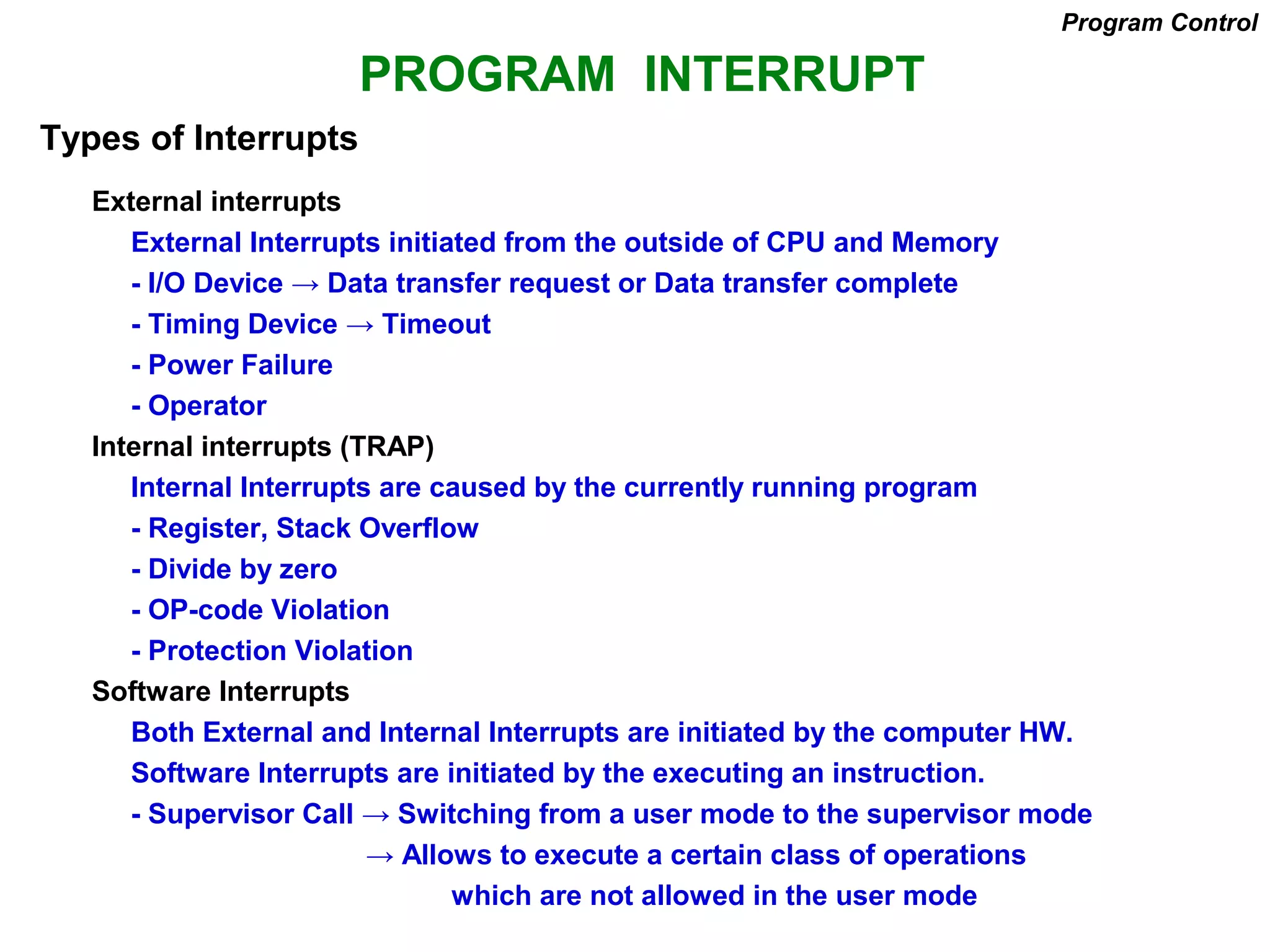 PROGRAM INTERRUPT
Types of Interrupts
External interrupts
External Interrupts initiated from the outside of CPU and Memory
- I/O Device → Data transfer request or Data transfer complete
- Timing Device → Timeout
- Power Failure
- Operator
Internal interrupts (TRAP)
Internal Interrupts are caused by the currently running program
- Register, Stack Overflow
- Divide by zero
- OP-code Violation
- Protection Violation
Software Interrupts
Both External and Internal Interrupts are initiated by the computer HW.
Software Interrupts are initiated by the executing an instruction.
- Supervisor Call → Switching from a user mode to the supervisor mode
→ Allows to execute a certain class of operations
which are not allowed in the user mode
Program Control
 