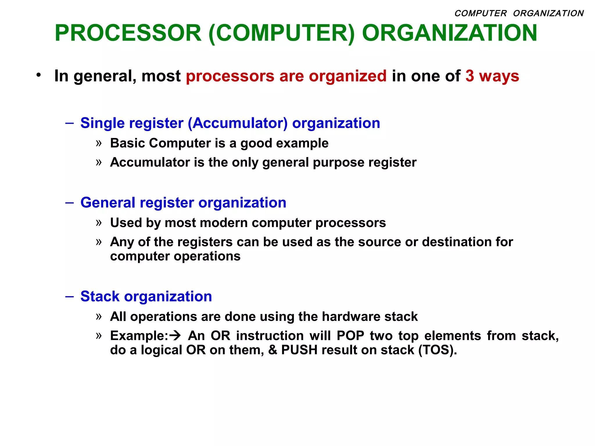 PROCESSOR (COMPUTER) ORGANIZATION
• In general, most processors are organized in one of 3 ways
– Single register (Accumulator) organization
» Basic Computer is a good example
» Accumulator is the only general purpose register
– General register organization
» Used by most modern computer processors
» Any of the registers can be used as the source or destination for
computer operations
– Stack organization
» All operations are done using the hardware stack
» Example: An OR instruction will POP two top elements from stack,
do a logical OR on them, & PUSH result on stack (TOS).
COMPUTER ORGANIZATION
 