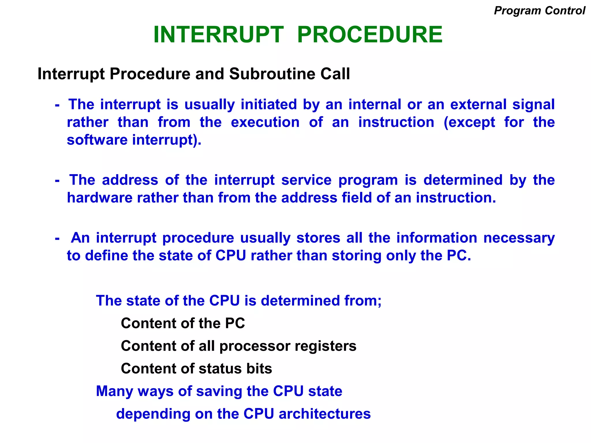 INTERRUPT PROCEDURE
- The interrupt is usually initiated by an internal or an external signal
rather than from the execution of an instruction (except for the
software interrupt).
- The address of the interrupt service program is determined by the
hardware rather than from the address field of an instruction.
- An interrupt procedure usually stores all the information necessary
to define the state of CPU rather than storing only the PC.
The state of the CPU is determined from;
Content of the PC
Content of all processor registers
Content of status bits
Many ways of saving the CPU state
depending on the CPU architectures
Program Control
Interrupt Procedure and Subroutine Call
 