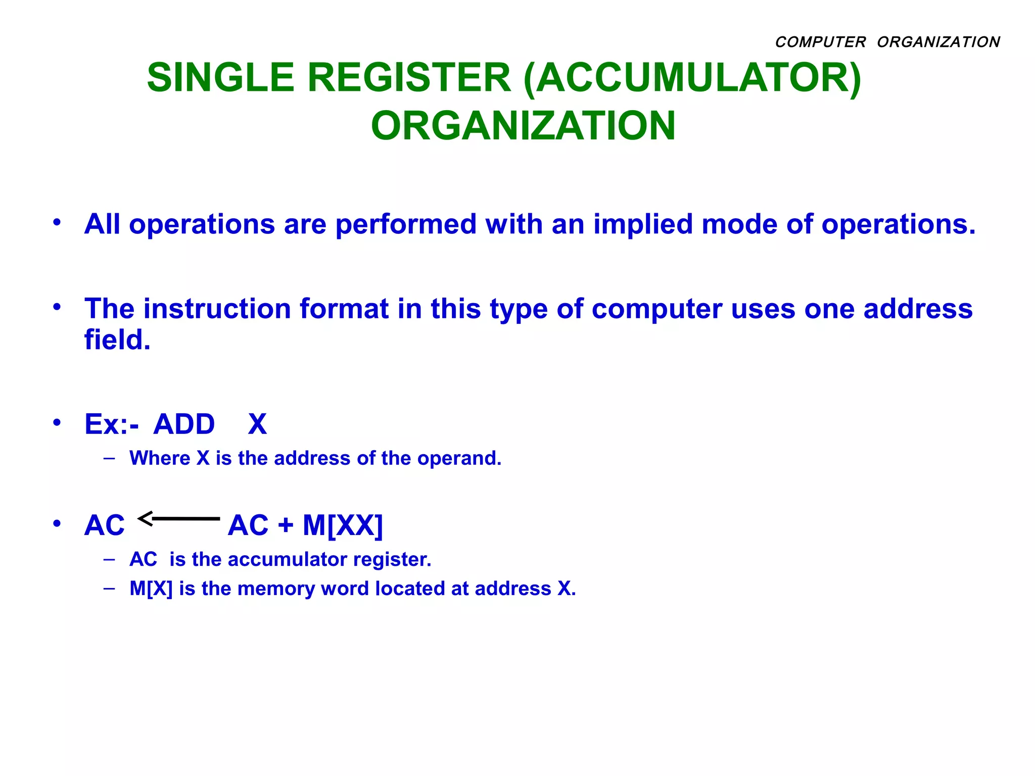 SINGLE REGISTER (ACCUMULATOR)
ORGANIZATION
• All operations are performed with an implied mode of operations.
• The instruction format in this type of computer uses one address
field.
• Ex:- ADD X
– Where X is the address of the operand.
• AC AC + M[XX]
– AC is the accumulator register.
– M[X] is the memory word located at address X.
COMPUTER ORGANIZATION
 