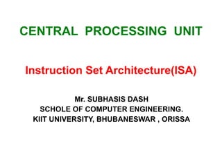 CENTRAL PROCESSING UNIT
Instruction Set Architecture(ISA)
Mr. SUBHASIS DASH
SCHOLE OF COMPUTER ENGINEERING.
KIIT UNIVERSITY, BHUBANESWAR , ORISSA
 