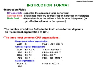 INSTRUCTION FORMAT
OP-code field - specifies the operation to be performed
Address field - designates memory address(es) or a processor register(s)
Mode field - determines how the address field is to be interpreted (to
get effective address or the operand)
• The number of address fields in the instruction format depends
on the internal organization of CPU.
• The three most common CPU organizations:
Instruction Format
Single accumulator organization:
ADD X /* AC ← AC + M[X] */
General register organization:
ADD R1, R2, R3 /* R1 ← R2 + R3 */
ADD R1, R2 /* R1 ← R1 + R2 */
MOV R1, R2 /* R1 ← R2 */
ADD R1, X /* R1 ← R1 + M[X] */
Stack organization:
PUSH X /* TOS ← M[X] */
ADD
• Instruction Fields
 
