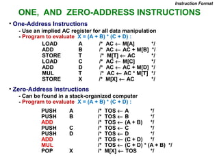 ONE, AND ZERO-ADDRESS INSTRUCTIONS
• One-Address Instructions
- Use an implied AC register for all data manipulation
- Program to evaluate X = (A + B) * (C + D) :
Instruction Format
LOAD A /* AC ← M[A] */
ADD B /* AC ← AC + M[B] */
STORE T /* M[T] ← AC */
LOAD C /* AC ← M[C] */
ADD D /* AC ← AC + M[D] */
MUL T /* AC ← AC * M[T] */
STORE X /* M[X] ← AC */
• Zero-Address Instructions
- Can be found in a stack-organized computer
- Program to evaluate X = (A + B) * (C + D) :
PUSH A /* TOS ← A */
PUSH B /* TOS ← B */
ADD /* TOS ← (A + B) */
PUSH C /* TOS ← C */
PUSH D /* TOS ← D */
ADD /* TOS ← (C + D) */
MUL /* TOS ← (C + D) * (A + B) */
POP X /* M[X] ← TOS */
 