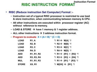RISC INSTRUCTION FORMAT
• RISC (Reduce instruction Set Computer) Format :-
– Instruction set of a typical RISC processor is restricted to use load
& store instruction, when communicating between memory & CPU.
– All other instructions are executed within processor register (AC)
without reference to memory.
– LOAD & STORE  have 1 memory & 1 register address.
– ALL other instructions  3 address instruction format.
– Program to evaluate X = (A + B) * (C + D)
LOAD R1, A */ R1  M[A] */
LOAD R2, B */ R2  M[B] */
LOAD R3, C */ R3  M[C] */
LOAD R4, D */ R4  M[D] */
ADD R1, R1, R2 */ R1  [R1] + [R2] */
ADD R3, R3, R4 */ R3  [R3] + [R4] */
MUL R1, R1, R3 */ R1  [R1] * [R3] */
STORE XX, R1 */ M[XX]  [R1] */
Instruction Format
 
