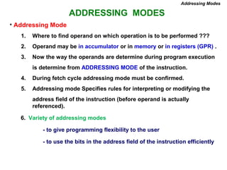 ADDRESSING MODES
Addressing Modes
• Addressing Mode
1. Where to find operand on which operation is to be performed ???
2. Operand may be in accumulator or in memory or in registers (GPR) .
3. Now the way the operands are determine during program execution
is determine from ADDRESSING MODE of the instruction.
4. During fetch cycle addressing mode must be confirmed.
5. Addressing mode Specifies rules for interpreting or modifying the
address field of the instruction (before operand is actually
referenced).
6. Variety of addressing modes
- to give programming flexibility to the user
- to use the bits in the address field of the instruction efficiently
 