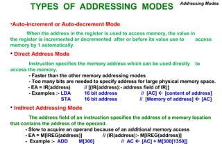 TYPES OF ADDRESSING MODES
Addressing Modes
•Auto-increment or Auto-decrement Mode
When the address in the register is used to access memory, the value in
the register is incremented or decremented after or before its value use to access
memory by 1 automatically.
• Direct Address Mode
Instruction specifies the memory address which can be used directly to
access the memory.
- Faster than the other memory addressing modes
- Too many bits are needed to specify address for large physical memory space.
- EA = IR(address) // [(IR(address):- address field of IR)]
- Examples :- LDA 16 bit address // [AC]  [content of address]
STA 16 bit address // [Memory of address]  [AC]
• Indirect Addressing Mode
The address field of an instruction specifies the address of a memory location
that contains the address of the operand.
- Slow to acquire an operand because of an additional memory access
- EA = M[IREG(address)] // (IR(address):- M[IREG(address)]
- Example :- ADD M[300] // AC  [AC] + M[300[1350]]
 
