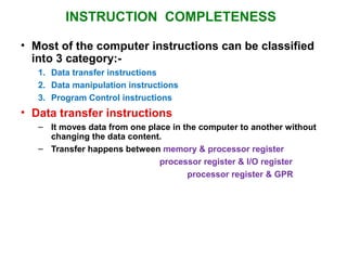 INSTRUCTION COMPLETENESS
• Most of the computer instructions can be classified
into 3 category:-
1. Data transfer instructions
2. Data manipulation instructions
3. Program Control instructions
• Data transfer instructions
– It moves data from one place in the computer to another without
changing the data content.
– Transfer happens between memory & processor register
processor register & I/O register
processor register & GPR
 