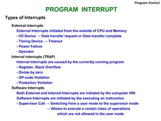 PROGRAM INTERRUPT
Types of Interrupts
External interrupts
External Interrupts initiated from the outside of CPU and Memory
- I/O Device → Data transfer request or Data transfer complete
- Timing Device → Timeout
- Power Failure
- Operator
Internal interrupts (TRAP)
Internal Interrupts are caused by the currently running program
- Register, Stack Overflow
- Divide by zero
- OP-code Violation
- Protection Violation
Software Interrupts
Both External and Internal Interrupts are initiated by the computer HW.
Software Interrupts are initiated by the executing an instruction.
- Supervisor Call → Switching from a user mode to the supervisor mode
→ Allows to execute a certain class of operations
which are not allowed in the user mode
Program Control
 