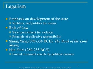 Legalism

   Emphasis on development of the state
       Ruthless, end justifies the means
   Role of Law
       Strict punishment for violators
       Principle of collective responsibility
   Shang Yang (390-338 BCE), The Book of the Lord
    Shang
   Han Feizi (280-233 BCE)
       Forced to commit suicide by political enemies


                                                                                                                11
             Copyright © 2007 The McGraw-Hill Companies Inc. Permission Required for Reproduction or Display.
 