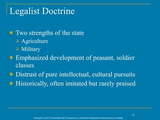 Legalist Doctrine

   Two strengths of the state
       Agriculture
       Military
   Emphasized development of peasant, soldier
    classes
   Distrust of pure intellectual, cultural pursuits
   Historically, often imitated but rarely praised



                                                                                                                12
             Copyright © 2007 The McGraw-Hill Companies Inc. Permission Required for Reproduction or Display.
 