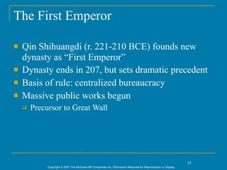 The First Emperor

   Qin Shihuangdi (r. 221-210 BCE) founds new
    dynasty as “First Emperor”
   Dynasty ends in 207, but sets dramatic precedent
   Basis of rule: centralized bureaucracy
   Massive public works begun
       Precursor to Great Wall




                                                                                                                14
             Copyright © 2007 The McGraw-Hill Companies Inc. Permission Required for Reproduction or Display.
 
