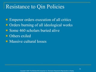 Resistance to Qin Policies

   Emperor orders execution of all critics
   Orders burning of all ideological works
   Some 460 scholars buried alive
   Others exiled
   Massive cultural losses




                                                                                                             16
          Copyright © 2007 The McGraw-Hill Companies Inc. Permission Required for Reproduction or Display.
 