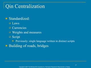 Qin Centralization

   Standardized:
       Laws
       Currencies
       Weights and measures
       Script
           Previously: single language written in distinct scripts
   Building of roads, bridges



                                                                                                                  17
               Copyright © 2007 The McGraw-Hill Companies Inc. Permission Required for Reproduction or Display.
 