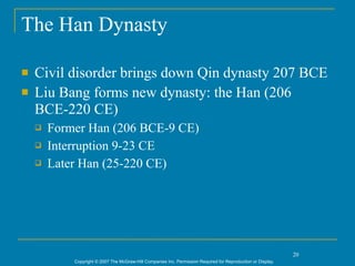 The Han Dynasty

   Civil disorder brings down Qin dynasty 207 BCE
   Liu Bang forms new dynasty: the Han (206
    BCE-220 CE)
       Former Han (206 BCE-9 CE)
       Interruption 9-23 CE
       Later Han (25-220 CE)




                                                                                                               20
            Copyright © 2007 The McGraw-Hill Companies Inc. Permission Required for Reproduction or Display.
 