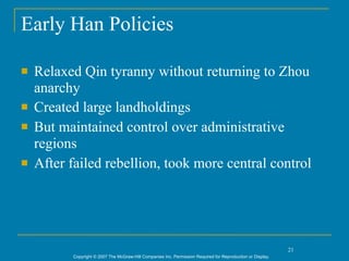 Early Han Policies

   Relaxed Qin tyranny without returning to Zhou
    anarchy
   Created large landholdings
   But maintained control over administrative
    regions
   After failed rebellion, took more central control




                                                                                                             21
          Copyright © 2007 The McGraw-Hill Companies Inc. Permission Required for Reproduction or Display.
 